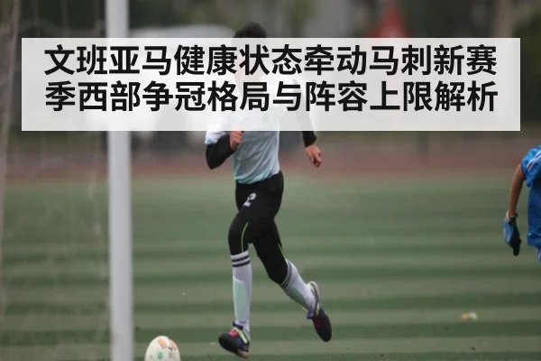 文班亚马健康状态牵动马刺新赛季西部争冠格局与阵容上限解析