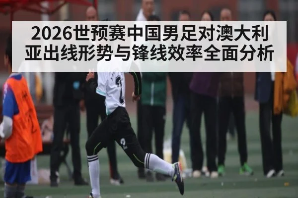 2026世预赛中国男足对澳大利亚出线形势与锋线效率全面分析